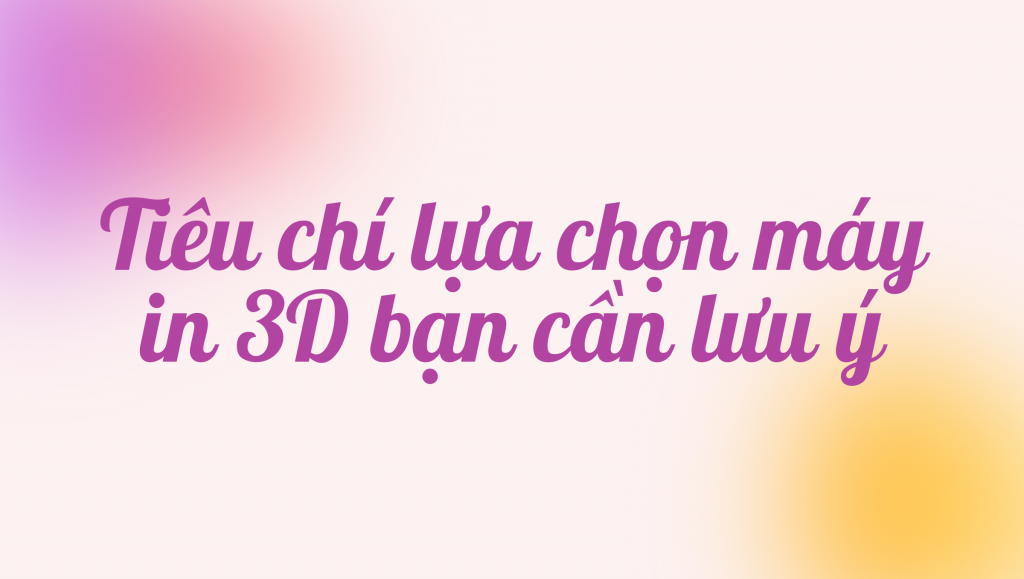 Tiêu chí lựa chọn máy in 3D bạn cần lưu ý